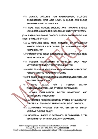 144    CLINICAL     ANALYSIS      FOR        HAEMOGLOBIN,     GLUCOSE,
                 CHOLESTEROL, URIC ACID LEVEL IN BLOOD AND BLOOD
                 PRESSURE USING BIOSENSORS

           145 REAL TIME VEHICLE LOCKING AND TRACKING SYSTEM
                 USING GSM AND GPS TECHNOLOGY-AN ANTI-THEFT SYSTEM

          )GSM BASED CAR ENGINE CONTROL SYSTEM TO MPREVENT CAR
          THEFT BY MEANS OF SMS

           146 A WIRELESS BODY AREA NETWORK OF INTELLIGENT
                 MOTION SENSORS FOR COMPUTER ASSISTED PHYSICAL
                 REHABILITATION

           147 PATIENT VITAL SIGNS MONITORING USING WIRELESS BODY
                 AREA NETWORKS

           148    MOBILITY     MANAGEMENT          IN    WIRELESS    BODY         AREA
                 NETWORK FOR PATIENT MONITORING SYSTEM

           149 WIRELESS WEARABLE BODY AREA NETWORK SUPPORTING
                 PERSON CENTRIC HEALTH MONITORING

           150 PC BASED ONLINE SUBSTAION MONITORING&CONTROLLING
                 SYSTEMS USING SCADA

           151      MICRO       SCADA        FOR         3   FEEDER        STATION
                 WATCHING&CONTROLLING SYSTEMS SUPERVISION.

           152     POWER      DISTRIBUTION       SYSTEM       MONITORING          AND
                 CONTROLLING THROUGH RF

           153 AUTOMATED PROCESS CONTROL SYSTEM OF SUBSTATION
                 ELECTRICAL EQUIPMENT THROUGH ONLINE PC CONTROL

           154 AUTOMATED PROCESS CONTROL SYSTEM OF BOILER
                 UNIT/GAS TURBINE PLANT.

           155 INDUSTRIAL BASED ELECTRONICS PROGRAMMABLE TRI-
                 VECTOR METER WITH MULTI TARIFF CAPAPILITY.


       # 89/34 Rangarajapuram Main Road, Kodambakkam, Chennai – 600 024.             9
                Contact Nos: 044-24844676, 98402 34766, 98841 01622
Email Id: info@maastechindia.com, maastech@vsnl.net, URL: www.maastechindia.com
 