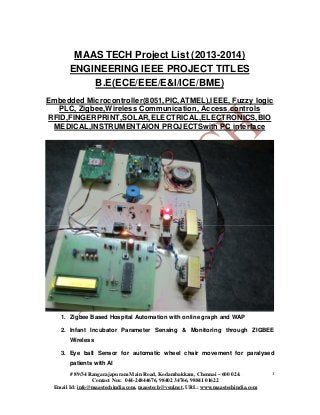 MAAS TECH Project List (2013-2014)
ENGINEERING IEEE PROJECT TITLES
B.E(ECE/EEE/E&I/ICE/BME)
Embedded Microcontroller(8051,PIC,ATMEL),IEEE, Fuzzy logic
PLC, Zigbee,Wireless Communication, Access controls
RFID,FINGERPRINT,SOLAR,ELECTRICAL,ELECTRONICS,BIO
MEDICAL,INSTRUMENTAION PROJECTSwith PC interface

1. Zigbee Based Hospital Automation with online graph and WAP
2. Infant Incubator Parameter Sensing & Monitoring through ZIGBEE
Wireless
3. Eye ball Sensor for automatic wheel chair movement for paralysed
patients with AI
# 89/34 Rangarajapuram Main Road, Kodambakkam, Chennai – 600 024.
Contact Nos: 044-24844676, 98402 34766, 98841 01622
Email Id: info@maastechindia.com, maastech@vsnl.net, URL: www.maastechindia.com

1

 