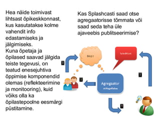 Hea näide toimivast lihtsast õpikeskkonnast, kus kasutatakse kolme vahendit info edastamiseks ja jälgimiseks.  Kuna õpetaja ja õpilased saavad jälgida teiste tegevusi, on teatud enesejuhtiva õppimise komponendid olemas (reflekteerimine ja monitooring), kuid võiks olla ka õpilastepoolne eesmärgi püstitamine. Kas Splashcasti saad otse agregaatorisse tõmmata või saad seda teha üle ajaveebis publitseerimise? 