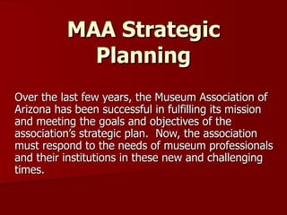 MAA Strategic Planning Over the last few years, the Museum Association of Arizona has been successful in fulfilling its mission and meeting the goals and objectives of the association’s strategic plan.  Now, the association must respond to the needs of museum professionals and their institutions in these new and challenging times. 