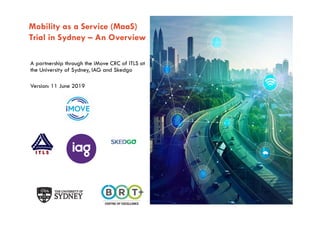 The University of Sydney Page 1
Mobility as a Service (MaaS)
Trial in Sydney – An Overview
A partnership through the iMove CRC of ITLS at
the University of Sydney, IAG and Skedgo
Version: 11 June 2019
 