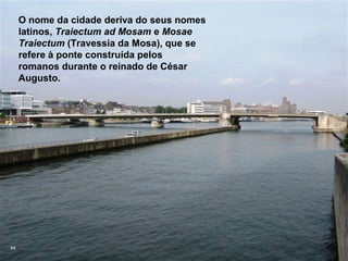 O nome da cidade deriva do seus nomes
     latinos, Traiectum ad Mosam e Mosae
     Traiectum (Travessia da Mosa), que se
     refere à ponte construída pelos
     romanos durante o reinado de César
     Augusto.




44
 