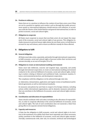 10	 Maastricht Principles on Extraterritorial Obligations of States in the area of Economic, Social and Cultural Rights
26.	 Position to influence
States that are in a position to influence the conduct of non-State actors even if they
are not in a position to regulate such conduct, such as through their public procure-
ment system or international diplomacy, should exercise such influence, in accord-
ance with the Charter of the United Nations and general international law, in order to
protect economic, social and cultural rights.
27.	 Obligation to cooperate
All States must cooperate to ensure that non-State actors do not impair the enjoy-
ment of the economic, social and cultural rights of any persons. This obligation in-
cludes measures to prevent human rights abuses by non-State actors, to hold them to
account for any such abuses, and to ensure an effective remedy for those affected.
V.	 Obligations to fulfil
28.	 General obligation
All States must take action, separately, and jointly through international cooperation,
to fulfil economic, social and cultural rights of persons within their territories and
extraterritorially, as set out in Principles 29 to 35.
29.	 Obligation to create an international enabling environment
States must take deliberate, concrete and targeted steps, separately, and jointly
through international cooperation, to create an international enabling environment
conducive to the universal fulfilment of economic, social and cultural rights, includ-
ing in matters relating to bilateral and multilateral trade, investment, taxation, fi-
nance, environmental protection, and development cooperation.
The compliance with this obligation is to be achieved through, inter alia:
a)	 elaboration, interpretation, application and regular review of multilateral and bi-
lateral agreements as well as international standards;
b)	measures and policies by each State in respect of its foreign relations, including
actions within international organisations, and its domestic measures and policies
that can contribute to the fulfilment of economic, social and cultural rights extrater-
ritorially.
30.	 Coordination and allocation of responsibilities
States should coordinate with each other, including in the allocation of responsibili-
ties, in order to cooperate effectively in the universal fulfilment of economic, social
and cultural rights. The lack of such coordination does not exonerate a State from
giving effect to its separate extraterritorial obligations.
31.	 Capacity and resources
A State has the obligation to fulfil economic, social and cultural rights in its terri-
tory to the maximum of its ability. Each State must separately and, where necessary,
jointly contribute to the fulfilment of economic, social and cultural rights extrater-
ritorially, commensurate with, inter alia, its economic, technical and technological
 