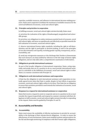 11	 Maastricht Principles on Extraterritorial Obligations of States in the area of Economic, Social and Cultural Rights
capacities, available resources, and influence in international decision-making proc-
esses. States must cooperate to mobilize the maximum of available resources for the
universal fulfilment of economic, social and cultural rights.
32.	 Principles and priorities in cooperation
In fulfilling economic, social and cultural rights extraterritorially, States must:
a)	 prioritize the realisation of the rights of disadvantaged, marginalized and vulner-
able groups;
b)	prioritize core obligations to realize minimum essential levels of economic, social
and cultural rights, and move as expeditiously and effectively as possible towards the
full realization of economic, social and cultural rights;
c)	 observe international human rights standards, including the right to self-deter-
mination and the right to participate in decision-making, as well as the principles
of non-discrimination and equality, including gender equality, transparency, and ac-
countability; and
d)	avoid any retrogressive measures or else discharge their burden to demonstrate
that such measures are duly justified by reference to the full range of human rights
obligations, and are only taken after a comprehensive examination of alternatives.
33.	 Obligation to provide international assistance
As part of the broader obligation of international cooperation, States, acting sepa-
rately and jointly, that are in a position to do so, must provide international assist-
ance to contribute to the fulfilment of economic, social and cultural rights in other
States, in a manner consistent with Principle 32.
34.	 Obligation to seek international assistance and cooperation
A State has the obligation to seek international assistance and cooperation on mu-
tually agreed terms when that State is unable, despite its best efforts, to guarantee
economic, social and cultural rights within its territory. That State has an obligation
to ensure that assistance provided is used towards the realisation of economic, social
and cultural rights.
35.	 Response to a request for international assistance or cooperation
States that receive a request to assist or cooperate and are in a position to do so must
consider the request in good faith, and respond in a manner consistent with their ob-
ligations to fulfil economic, social and cultural rights extraterritorially. In responding
to the request, States must be guided by Principles 31 and 32.
VI.	 Accountability and Remedies
36.	 Accountability
States must ensure the availability of effective mechanisms to provide for account-
ability in the discharge of their extraterritorial obligations. In order to ensure the
effectiveness of such mechanisms, States must establish systems and procedures for
the full and thorough monitoring of compliance with their human rights obligations,
 