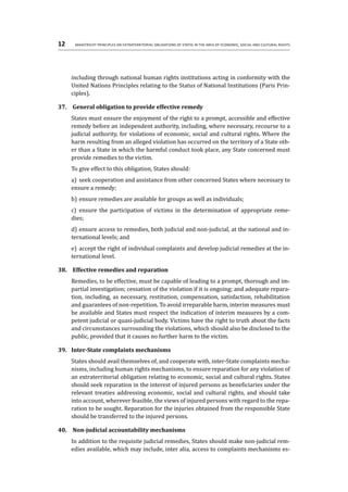 12	 Maastricht Principles on Extraterritorial Obligations of States in the area of Economic, Social and Cultural Rights
including through national human rights institutions acting in conformity with the
United Nations Principles relating to the Status of National Institutions (Paris Prin-
ciples).
37.	 General obligation to provide effective remedy
States must ensure the enjoyment of the right to a prompt, accessible and effective
remedy before an independent authority, including, where necessary, recourse to a
judicial authority, for violations of economic, social and cultural rights. Where the
harm resulting from an alleged violation has occurred on the territory of a State oth-
er than a State in which the harmful conduct took place, any State concerned must
provide remedies to the victim.
To give effect to this obligation, States should:
a)	 seek cooperation and assistance from other concerned States where necessary to
ensure a remedy;
b)	ensure remedies are available for groups as well as individuals;
c)	 ensure the participation of victims in the determination of appropriate reme-
dies;
d)	ensure access to remedies, both judicial and non-judicial, at the national and in-
ternational levels; and
e)	 accept the right of individual complaints and develop judicial remedies at the in-
ternational level.
38.	 Effective remedies and reparation
Remedies, to be effective, must be capable of leading to a prompt, thorough and im-
partial investigation; cessation of the violation if it is ongoing; and adequate repara-
tion, including, as necessary, restitution, compensation, satisfaction, rehabilitation
and guarantees of non-repetition. To avoid irreparable harm, interim measures must
be available and States must respect the indication of interim measures by a com-
petent judicial or quasi-judicial body. Victims have the right to truth about the facts
and circumstances surrounding the violations, which should also be disclosed to the
public, provided that it causes no further harm to the victim.
39.	 Inter-State complaints mechanisms
States should avail themselves of, and cooperate with, inter-State complaints mecha-
nisms, including human rights mechanisms, to ensure reparation for any violation of
an extraterritorial obligation relating to economic, social and cultural rights. States
should seek reparation in the interest of injured persons as beneficiaries under the
relevant treaties addressing economic, social and cultural rights, and should take
into account, wherever feasible, the views of injured persons with regard to the repa-
ration to be sought. Reparation for the injuries obtained from the responsible State
should be transferred to the injured persons.
40.	 Non-judicial accountability mechanisms
In addition to the requisite judicial remedies, States should make non-judicial rem-
edies available, which may include, inter alia, access to complaints mechanisms es-
 