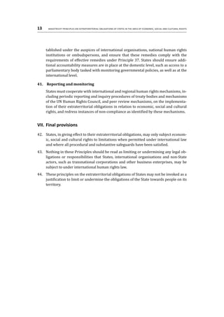 13	 Maastricht Principles on Extraterritorial Obligations of States in the area of Economic, Social and Cultural Rights
tablished under the auspices of international organisations, national human rights
institutions or ombudspersons, and ensure that these remedies comply with the
requirements of effective remedies under Principle 37. States should ensure addi-
tional accountability measures are in place at the domestic level, such as access to a
parliamentary body tasked with monitoring governmental policies, as well as at the
international level.
41.	 Reporting and monitoring
States must cooperate with international and regional human rights mechanisms, in-
cluding periodic reporting and inquiry procedures of treaty bodies and mechanisms
of the UN Human Rights Council, and peer review mechanisms, on the implementa-
tion of their extraterritorial obligations in relation to economic, social and cultural
rights, and redress instances of non-compliance as identified by these mechanisms.
VII.	Final provisions
42.	 States, in giving effect to their extraterritorial obligations, may only subject econom-
ic, social and cultural rights to limitations when permitted under international law
and where all procedural and substantive safeguards have been satisfied.
43.	 Nothing in these Principles should be read as limiting or undermining any legal ob-
ligations or responsibilities that States, international organisations and non-State
actors, such as transnational corporations and other business enterprises, may be
subject to under international human rights law.
44.	 These principles on the extraterritorial obligations of States may not be invoked as a
justification to limit or undermine the obligations of the State towards people on its
territory.
 