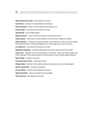 15	 Maastricht Principles on Extraterritorial Obligations of States in the area of Economic, Social and Cultural Rights
Maija Mustaniemi-Laakso – Åbo Akademi University
Gorik Ooms – Institute of Tropical Medicine in Antwerp
Marcos Orellana – Center for International Environmental Law
Sandra Ratjen – International Commission of Jurists
Aisling Reidy – Human Rights Watch
Margot Salomon – London School of Economics and Political Science
Fabián Salvioli – University of La Plata, Member of the UN Human Rights Committee
Martin Scheinin – European University Institute, former Member of the UN Human Rights
Committee and former UN Special Rapporteur on human rights and counter-terrorism
Ian Seiderman – International Commission of Jurists
Magdalena Sepúlveda – UN Special Rapporteur on extreme poverty and human rights
Heisoo Shin – Member of the UN Committee on Economic, Social and Cultural Rights and
former Member of the UN Committee on the Elimination of Discrimination against Women
Sigrun Skogly – Lancaster University
Ana María Suárez Franco – FIAN International
Philippe Texier – Member of the UN Committee on Economic, Social and Cultural Rights
Wouter Vandenhole – University of Antwerp
Duncan Wilson – Scottish Human Rights Commission
Michael Windfuhr – German Institute for Human Rights
Sisay Yeshanew – Åbo Akademi University
 