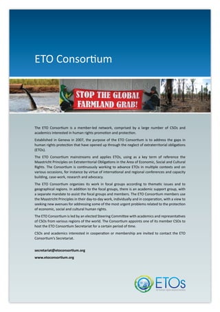 The ETO Consortium is a member-led network, comprised by a large number of CSOs and
academics interested in human rights promotion and protection.
Established in Geneva in 2007, the purpose of the ETO Consortium is to address the gaps in
human rights protection that have opened up through the neglect of extraterritorial obligations
(ETOs).
The ETO Consortium mainstreams and applies ETOs, using as a key term of reference the
Maastricht Principles on Extraterritorial Obligations in the Area of Economic, Social and Cultural
Rights. The Consortium is continuously working to advance ETOs in multiple contexts and on
various occasions, for instance by virtue of international and regional conferences and capacity
building, case-work, research and advocacy.
The ETO Consortium organizes its work in focal groups according to thematic issues and to
geographical regions. In addition to the focal groups, there is an academic support group, with
a separate mandate to assist the focal groups and members. The ETO Consortium members use
the Maastricht Principles in their day-to-day work, individually and in cooperation, with a view to
seeking new avenues for addressing some of the most urgent problems related to the protection
of economic, social and cultural human rights.
The ETO Consortium is led by an elected Steering Committee with academics and representatives
of CSOs from various regions of the world. The Consortium appoints one of its member CSOs to
host the ETO Consortium Secretariat for a certain period of time.
CSOs and academics interested in cooperation or membership are invited to contact the ETO
Consortium’s Secretariat.
secretariat@etoconsortium.org
www.etoconsortium.org
ETO Consortium
 