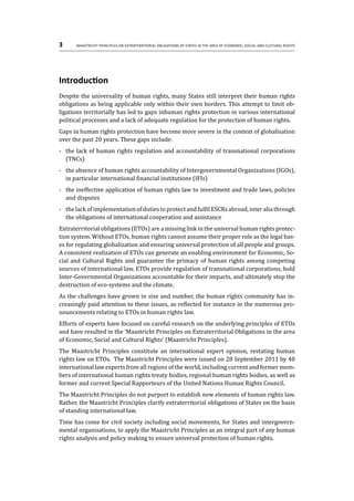 3	 Maastricht Principles on Extraterritorial Obligations of States in the area of Economic, Social and Cultural Rights
Introduction
Despite the universality of human rights, many States still interpret their human rights
obligations as being applicable only within their own borders. This attempt to limit ob-
ligations territorially has led to gaps inhuman rights protection in various international
political processes and a lack of adequate regulation for the protection of human rights.
Gaps in human rights protection have become more severe in the context of globalisation
over the past 20 years. These gaps include:
-	 the lack of human rights regulation and accountability of transnational corporations
(TNCs)
-	 the absence of human rights accountability of Intergovernmental Organizations (IGOs),
in particular international financial institutions (IFIs)
-	 the ineffective application of human rights law to investment and trade laws, policies
and disputes
-	 thelackofimplementationofdutiestoprotectandfulfilESCRsabroad,interaliathrough
the obligations of international cooperation and assistance
Extraterritorial obligations (ETOs) are a missing link in the universal human rights protec-
tion system. Without ETOs, human rights cannot assume their proper role as the legal bas-
es for regulating globalization and ensuring universal protection of all people and groups.
A consistent realization of ETOs can generate an enabling environment for Economic, So-
cial and Cultural Rights and guarantee the primacy of human rights among competing
sources of international law. ETOs provide regulation of transnational corporations, hold
Inter-Governmental Organizations accountable for their impacts, and ultimately stop the
destruction of eco-systems and the climate.
As the challenges have grown in size and number, the human rights community has in-
creasingly paid attention to these issues, as reflected for instance in the numerous pro-
nouncements relating to ETOs in human rights law.
Efforts of experts have focused on careful research on the underlying principles of ETOs
and have resulted in the ‘Maastricht Principles on Extraterritorial Obligations in the area
of Economic, Social and Cultural Rights’ (Maastricht Principles).
The Maastricht Principles constitute an international expert opinion, restating human
rights law on ETOs. The Maastricht Principles were issued on 28 September 2011 by 40
international law experts from all regions of the world, including current and former mem-
bers of international human rights treaty bodies, regional human rights bodies, as well as
former and current Special Rapporteurs of the United Nations Human Rights Council.
The Maastricht Principles do not purport to establish new elements of human rights law.
Rather, the Maastricht Principles clarify extraterritorial obligations of States on the basis
of standing international law.
Time has come for civil society including social movements, for States and intergovern-
mental organisations, to apply the Maastricht Principles as an integral part of any human
rights analysis and policy making to ensure universal protection of human rights.
 