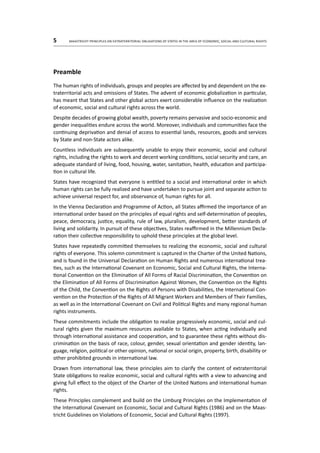 5	 Maastricht Principles on Extraterritorial Obligations of States in the area of Economic, Social and Cultural Rights
Preamble
The human rights of individuals, groups and peoples are affected by and dependent on the ex-
traterritorial acts and omissions of States. The advent of economic globalization in particular,
has meant that States and other global actors exert considerable influence on the realization
of economic, social and cultural rights across the world.
Despite decades of growing global wealth, poverty remains pervasive and socio-economic and
gender inequalities endure across the world. Moreover, individuals and communities face the
continuing deprivation and denial of access to essential lands, resources, goods and services
by State and non-State actors alike.
Countless individuals are subsequently unable to enjoy their economic, social and cultural
rights, including the rights to work and decent working conditions, social security and care, an
adequate standard of living, food, housing, water, sanitation, health, education and participa-
tion in cultural life.
States have recognized that everyone is entitled to a social and international order in which
human rights can be fully realized and have undertaken to pursue joint and separate action to
achieve universal respect for, and observance of, human rights for all.
In the Vienna Declaration and Programme of Action, all States affirmed the importance of an
international order based on the principles of equal rights and self-determination of peoples,
peace, democracy, justice, equality, rule of law, pluralism, development, better standards of
living and solidarity. In pursuit of these objectives, States reaffirmed in the Millennium Decla-
ration their collective responsibility to uphold these principles at the global level.
States have repeatedly committed themselves to realizing the economic, social and cultural
rights of everyone. This solemn commitment is captured in the Charter of the United Nations,
and is found in the Universal Declaration on Human Rights and numerous international trea-
ties, such as the International Covenant on Economic, Social and Cultural Rights, the Interna-
tional Convention on the Elimination of All Forms of Racial Discrimination, the Convention on
the Elimination of All Forms of Discrimination Against Women, the Convention on the Rights
of the Child, the Convention on the Rights of Persons with Disabilities, the International Con-
vention on the Protection of the Rights of All Migrant Workers and Members of Their Families,
as well as in the International Covenant on Civil and Political Rights and many regional human
rights instruments.
These commitments include the obligation to realize progressively economic, social and cul-
tural rights given the maximum resources available to States, when acting individually and
through international assistance and cooperation, and to guarantee these rights without dis-
crimination on the basis of race, colour, gender, sexual orientation and gender identity, lan-
guage, religion, political or other opinion, national or social origin, property, birth, disability or
other prohibited grounds in international law.
Drawn from international law, these principles aim to clarify the content of extraterritorial
State obligations to realize economic, social and cultural rights with a view to advancing and
giving full effect to the object of the Charter of the United Nations and international human
rights.
These Principles complement and build on the Limburg Principles on the Implementation of
the International Covenant on Economic, Social and Cultural Rights (1986) and on the Maas-
tricht Guidelines on Violations of Economic, Social and Cultural Rights (1997).
 