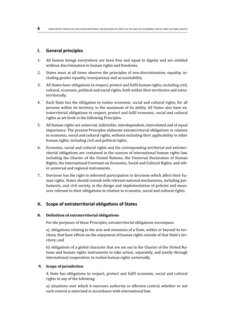 6	 Maastricht Principles on Extraterritorial Obligations of States in the area of Economic, Social and Cultural Rights
I.	 General principles
1.	 All human beings everywhere are born free and equal in dignity and are entitled
without discrimination to human rights and freedoms.
2.	 States must at all times observe the principles of non-discrimination, equality, in-
cluding gender equality, transparency and accountability.
3.	 All States have obligations to respect, protect and fulfil human rights, including civil,
cultural, economic, political and social rights, both within their territories and extra-
territorially.
4.	 Each State has the obligation to realize economic, social and cultural rights, for all
persons within its territory, to the maximum of its ability. All States also have ex-
traterritorial obligations to respect, protect and fulfil economic, social and cultural
rights as set forth in the following Principles.
5.	 All human rights are universal, indivisible, interdependent, interrelated and of equal
importance. The present Principles elaborate extraterritorial obligations in relation
to economic, social and cultural rights, without excluding their applicability to other
human rights, including civil and political rights.
6.	 Economic, social and cultural rights and the corresponding territorial and extrater-
ritorial obligations are contained in the sources of international human rights law,
including the Charter of the United Nations; the Universal Declaration of Human
Rights; the International Covenant on Economic, Social and Cultural Rights; and oth-
er universal and regional instruments.
7.	 Everyone has the right to informed participation in decisions which affect their hu-
man rights. States should consult with relevant national mechanisms, including par-
liaments, and civil society, in the design and implementation of policies and meas-
ures relevant to their obligations in relation to economic, social and cultural rights.
II.	 Scope of extraterritorial obligations of States
8.	 Definition of extraterritorial obligations
For the purposes of these Principles, extraterritorial obligations encompass:
a)	 obligations relating to the acts and omissions of a State, within or beyond its ter-
ritory, that have effects on the enjoyment of human rights outside of that State’s ter-
ritory; and
b)	obligations of a global character that are set out in the Charter of the United Na-
tions and human rights instruments to take action, separately, and jointly through
international cooperation, to realize human rights universally.
9.	 Scope of jurisdiction
A State has obligations to respect, protect and fulfil economic, social and cultural
rights in any of the following:
a)	 situations over which it exercises authority or effective control, whether or not
such control is exercised in accordance with international law;
 