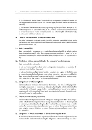 7	 Maastricht Principles on Extraterritorial Obligations of States in the area of Economic, Social and Cultural Rights
b)	situations over which State acts or omissions bring about foreseeable effects on
the enjoyment of economic, social and cultural rights, whether within or outside its
territory;
c)	 situations in which the State, acting separately or jointly, whether through its ex-
ecutive, legislative or judicial branches, is in a position to exercise decisive influence
or to take measures to realize economic, social and cultural rights extraterritorially,
in accordance with international law.
10.	 Limits to the entitlement to exercise jurisdiction
The State’s obligation to respect, protect and fulfil economic, social and cultural rights
extraterritorially does not authorize a State to act in violation of the UN Charter and
general international law.
11.	 State responsibility
State responsibility is engaged as a result of conduct attributable to a State, acting
separately or jointly with other States or entities, that constitutes a breach of its in-
ternational human rights obligations whether within its territory or extraterritori-
ally.
12.	 Attribution of State responsibility for the conduct of non-State actors
State responsibility extends to:
a) acts and omissions of non-State actors acting on the instructions or under the di-
rection or control of the State; and
b) acts and omissions of persons or entities which are not organs of the State, such
as corporations and other business enterprises, where they are empowered by the
State to exercise elements of governmental authority, provided those persons or en-
tities are acting in that capacity in the particular instance.
13.	 Obligation to avoid causing harm
States must desist from acts and omissions that create a real risk of nullifying or im-
pairing the enjoyment of economic, social and cultural rights extraterritorially. The
responsibility of States is engaged where such nullification or impairment is a fore-
seeable result of their conduct. Uncertainty about potential impacts does not consti-
tute justification for such conduct.
14.	 Impact assessment and prevention
States must conduct prior assessment, with public participation, of the risks and po-
tential extraterritorial impacts of their laws, policies and practices on the enjoyment
of economic, social and cultural rights. The results of the assessment must be made
public. The assessment must also be undertaken to inform the measures that States
must adopt to prevent violations or ensure their cessation as well as to ensure effec-
tive remedies.
15.	 Obligations of States as members of international organisations
As a member of an international organisation, the State remains responsible for its
own conduct in relation to its human rights obligations within its territory and extra-
 