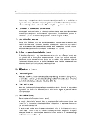 8	 Maastricht Principles on Extraterritorial Obligations of States in the area of Economic, Social and Cultural Rights
territorially. A State that transfers competences to, or participates in, an international
organisation must take all reasonable steps to ensure that the relevant organisation
acts consistently with the international human rights obligations of that State.
16.	 Obligations of international organisations
The present Principles apply to States without excluding their applicability to the
human rights obligations of international organisations under, inter alia, general in-
ternational law and international agreements to which they are parties.
17.	 International agreements
States must elaborate, interpret and apply relevant international agreements and
standards in a manner consistent with their human rights obligations. Such obliga-
tions include those pertaining to international trade, investment, finance, taxation,
environmental protection, development cooperation, and security.
18.	 Belligerent occupation and effective control
A State in belligerent occupation or that otherwise exercises effective control over
territory outside its national territory must respect, protect and fulfil the economic,
social and cultural rights of persons within that territory. A State exercising effective
control over persons outside its national territory must respect, protect and fulfil
economic, social and cultural rights of those persons.
III.	 Obligations to respect
19.	 General obligation
All States must take action, separately, and jointly through international cooperation,
to respect the economic, social and cultural rights of persons within their territories
and extraterritorially, as set out in Principles 20 to 22.
20.	 Direct interference
All States have the obligation to refrain from conduct which nullifies or impairs the
enjoyment and exercise of economic, social and cultural rights of persons outside
their territories.
21.	 Indirect interference
States must refrain from any conduct which:
a)	 impairs the ability of another State or international organisation to comply with
that State’s or that international organisation’s obligations as regards economic, so-
cial and cultural rights; or
b)	aids, assists, directs, controls or coerces another State or international organisa-
tion to breach that State’s or that international organisation’s obligations as regards
economic, social and cultural rights, where the former States do so with knowledge
of the circumstances of the act.
 