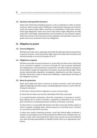 9	 Maastricht Principles on Extraterritorial Obligations of States in the area of Economic, Social and Cultural Rights
22.	 Sanctions and equivalent measures
States must refrain from adopting measures, such as embargoes or other economic
sanctions, which would result in nullifying or impairing the enjoyment of economic,
social and cultural rights. Where sanctions are undertaken to fulfil other interna-
tional legal obligations, States must ensure that human rights obligations are fully
respected in the design, implementation and termination of any sanctions regime.
States must refrain in all circumstances from embargoes and equivalent measures on
goods and services essential to meet core obligations.
IV.	 Obligations to protect
23.	 General obligation
All States must take action, separately, and jointly through international cooperation,
to protect economic, social and cultural rights of persons within their territories and
extraterritorially, as set out in Principles 24 to 27.
24.	 Obligation to regulate
All States must take necessary measures to ensure that non-State actors which they
are in a position to regulate, as set out in Principle 25, such as private individuals
and organisations, and transnational corporations and other business enterprises,
do not nullify or impair the enjoyment of economic, social and cultural rights. These
include administrative, legislative, investigative, adjudicatory and other measures.
All other States have a duty to refrain from nullifying or impairing the discharge of
this obligation to protect.
25.	 Bases for protection
States must adopt and enforce measures to protect economic, social and cultural
rights through legal and other means, including diplomatic means, in each of the fol-
lowing circumstances:
a)	 the harm or threat of harm originates or occurs on its territory;
b)	where the non-State actor has the nationality of the State concerned;
c)	 as regards business enterprises, where the corporation, or its parent or control-
ling company, has its centre of activity, is registered or domiciled, or has its main
place of business or substantial business activities, in the State concerned;
d)	where there is a reasonable link between the State concerned and the conduct it
seeks to regulate, including where relevant aspects of a non-State actor’s activities
are carried out in that State’s territory;
e)	 where any conduct impairing economic, social and cultural rights constitutes a
violation of a peremptory norm of international law. Where such a violation also con-
stitutes a crime under international law, States must exercise universal jurisdiction
over those bearing responsibility or lawfully transfer them to an appropriate juris-
diction.
 