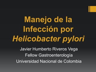 Manejo de la
Infección por
Helicobacter pylori
Javier Humberto Riveros Vega
Fellow Gastroenterología
Universidad Nacional de Colombia
 