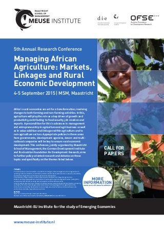 www.meuse-institute.nl
5th Annual Research Conference
Managing African
Agriculture: Markets,
Linkages and Rural
Economic Development
4-5 September 2015 | MSM, Maastricht
Africa’s rural economies are set for a transformation, involving
changes to both farming and non-farming activities. In this,
agriculture will play the role as a key driver of growth and
productivity, contributing to food security, job creation and
exports. A precondition for this is advances in management
and entrepreneurship in agriculture and agri-business as well
as in value addition and linkages within agriculture and to
non-agriculture sectors. Appropriate policies in these areas
from governments, development agencies, donors and multi-
national companies will be key to ensure rural economic
development.This conference, jointly organized by Maastricht
School of Management, the German Development Institute
and the Austrian Foundation for Development Research, aims
to further policy-oriented research and debates on these
topics and speciﬁcally on the themes listed below.
Maastricht-EU Institute for the study of Emerging Economies
CALLFOR
PAPERS
THEMES
1.Transformations in rural economies on and oﬀ -farm: Changes in farm management or farm organization to
upscale agricultural production, to make farm production better meet market demand, to increase sustainability
and resilience of agriculture and to create rural economic development.
2. Development of agro-industry clusters: Entrepreneurial initiatives that change the agri-business
structure resulting in geographical concentration of input suppliers, agro-management services, trading ﬁrms,
and especially food processors serving national, regional and international markets.
3. Role of markets and value chains: Initiatives to upscale, improve and diversify agricultural production, processing
and trade by ﬁrms that dominate agricultural value chains, including linkages to non-agriculture sectors.
4. Role of price vulnerability: Mechanisms to ensure a high price share for farmers and deal with price risks
and income (in-) stability in agricultural value chains.
PAPERS
Papers are invited speciﬁcally on the topics listed above.
Abstracts (max. 400 words) should be submitted by 30 MAY 2015 to: research@msm.nl
MORE
INFORMATIONwww.msm.nl/researchconference
 