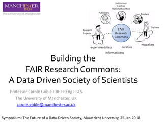 Building the
FAIR Research Commons:
A Data Driven Society of Scientists
Professor Carole Goble CBE FREng FBCS
The University of Manchester, UK
carole.goble@manchester.ac.uk
FAIR
Research
Commons
Symposium: The Future of a Data-Driven Society, Maastricht University, 25 Jan 2018
 