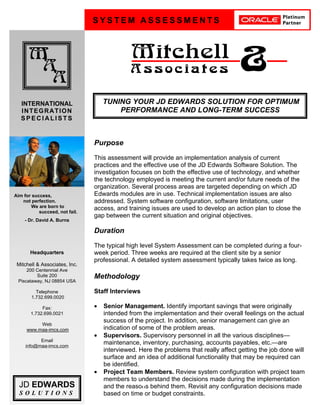D
S Y S T E M A S S E S S M E N T S
M
A
A
Mitchell
A s s o c i a t e s &
INTERNATIONAL
INTEGRATION
S P E C I A L I S T S
JD EDWARDS
S O L U T I O N S
Headquarters
Mitchell & Associates, Inc.
200 Centennial Ave
Suite 200
Piscataway, NJ 08854 USA
Telephone
1.732.699.0020
Fax:
1.732.699.0021
Web
www.maa-imcs.com
Email
info@maa-imcs.com
Purpose
This assessment will provide an implementation analysis of current
practices and the effective use of the JD Edwards Software Solution. The
investigation focuses on both the effective use of technology, and whether
the technology employed is meeting the current and/or future needs of the
organization. Several process areas are targeted depending on which JD
Edwards modules are in use. Technical implementation issues are also
addressed. System software configuration, software limitations, user
access, and training issues are used to develop an action plan to close the
gap between the current situation and original objectives.
Duration
The typical high level System Assessment can be completed during a four-
week period. Three weeks are required at the client site by a senior
professional. A detailed system assessment typically takes twice as long.
Methodology
Staff Interviews
• Senior Management. Identify important savings that were originally
intended from the implementation and their overall feelings on the actual
success of the project. In addition, senior management can give an
indication of some of the problem areas.
• Supervisors. Supervisory personnel in all the various disciplines—
maintenance, inventory, purchasing, accounts payables, etc.—are
interviewed. Here the problems that really affect getting the job done will
surface and an idea of additional functionality that may be required can
be identified.
• Project Team Members. Review system configuration with project team
members to understand the decisions made during the implementation
and the reasons behind them. Revisit any configuration decisions made
based on time or budget constraints.
Aim for success,
not perfection.
We are born to
succeed, not fail.
- Dr. David A. Burns
TUNING YOUR JD EDWARDS SOLUTION FOR OPTIMUM
PERFORMANCE AND LONG-TERM SUCCESS
 