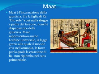Maat Maat è l'incarnazione della giustizia. Era la figlia di Ra "Dio sole "a cui nulla sfugge e padre del faraone, nonchè dispensatrice della giustizia. Maat rappresentava anche l'ordine universale, la legge grazie alla quale il mondo vive nell'armonia, la forza per la quale la creazione di Ra, non ripiomba nel caos primordiale. 