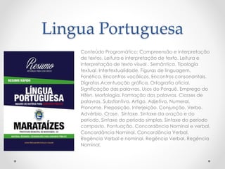Lingua Portuguesa 
Conteúdo Programático: Compreensão e interpretação 
de textos. Leitura e interpretação de texto. Leitura e 
interpretação de texto visual . Semântica. Tipologia 
textual. Intertextualidade. Figuras de linguagem. 
Fonética. Encontros vocálicos. Encontros consonantais. 
Dígrafos.Acentuação gráfica. Ortografia oficial. 
Significação das palavras. Usos do Porquê. Emprego do 
Hífen. Morfologia. Formação das palavras. Classes de 
palavras. Substantivo. Artigo. Adjetivo. Numeral. 
Pronome. Preposição. Interjeição. Conjunção. Verbo. 
Advérbio. Crase. Sintaxe. Sintaxe da oração e do 
período. Sintaxe do período simples. Sintaxe do período 
composto. Pontuação. Concordância Nominal e verbal. 
Concordância Nominal. Concordância Verbal. 
Regência Verbal e nominal. Regência Verbal. Regência 
Nominal. 
 