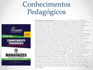 Conhecimentos 
Pedagógicos 
Conteúdo Programático: Fundamentos da Educação. Didática. 
Principais teóricos da Didática.Pedagogia Tradicional e Renovada. 
Principais teorias da aprendizagem. Relação Professor - Aluno. 
Disciplina na Classe. Conteúdo e Método de Ensino. Classificação 
dos Métodos de Ensino. Estrutura didática da Aula. Avaliação. 
Características da avaliação escolar. Formas de Avaliação. 
Características da avaliação Escolar. Instrumentos de verificação do 
rendimento Escolar. Educação Inclusiva. Principais eventos e 
documentos da Educação Inclusiva. Diretrizes curriculares nacionais 
para a Educação Especial na Educação Básica. Educação Direitos 
Humanos, Democracia e Cidadania. Declaração universal dos 
direitos Humanos. Função social da Escola. Principais concepções 
pedagógicas e às finalidades sociais da escola. Currículo e 
organização dos conteúdos. Currículo. Classificação dos currículos. 
Organização dos conteúdos. Parâmetros curriculares nacionais PCNS. 
Natureza dos parâmetros curriculares nacionais. Organização do 
conhecimento escolar nos PCNs. Avaliação nos PCNs. Objetivos 
gerais do Ensino fundamental nos PCNs. Planejamento Escolar. 
Funções do planejamento escolar. Plano de Escola.Plano de Ensino. 
Plano de Aula. Projeto Politico Pedagógico – PPP. A educação na 
Constituição Federal do Brasil de 1988. Lei de Diretrizes e Bases da 
Educação Nacional LDB – Lei 9394/96 – Atualizada. Lei da 
obrigatoriedade da temática História e Cultura Afro-Brasileira – Lei 
10.639/96. Diretrizes curriculares nacionais para a educação das 
relações étnico-raciais e para o ensino de história e cultura afro-brasileira 
e africana – Resolução CNE/CP Nº 1/04. A Educação no 
Estatuto da Criança e do Adolescente – ECA. Plano Nacional de 
Educação em direitos Humanos de 2007. Diretrizes curriculares 
nacionais para a Educação Básica. Plano nacional da educação 
2011-2020. 
 