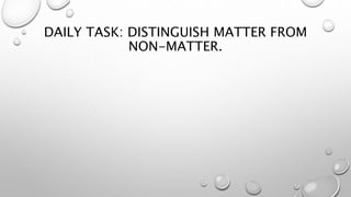 DAILY TASK: DISTINGUISH MATTER FROM
NON-MATTER.
 
