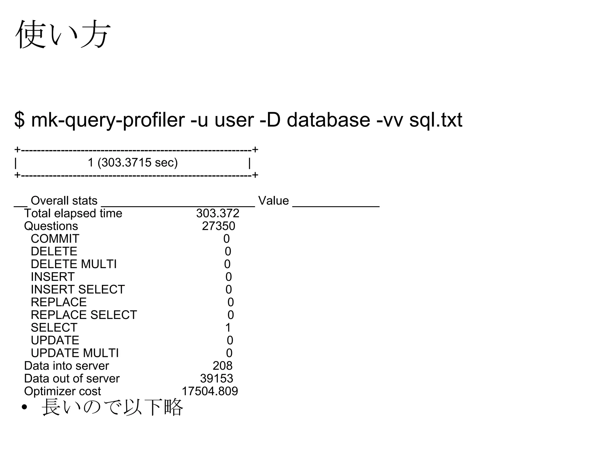 使い方 $ mk-query-profiler -u user -D database -vv sql.txt +----------------------------------------------------------+ |                     1 (303.3715 sec)                     | +----------------------------------------------------------+ __ Overall stats _______________________ Value _____________     Total elapsed time                      303.372     Questions                              27350       COMMIT                                   0       DELETE                                   0       DELETE MULTI                           0       INSERT                                   0       INSERT SELECT                            0       REPLACE                                  0       REPLACE SELECT                           0       SELECT                                   1       UPDATE                                   0       UPDATE MULTI                             0     Data into server                         208     Data out of server                     39153     Optimizer cost                        17504.809 長いので以下略 