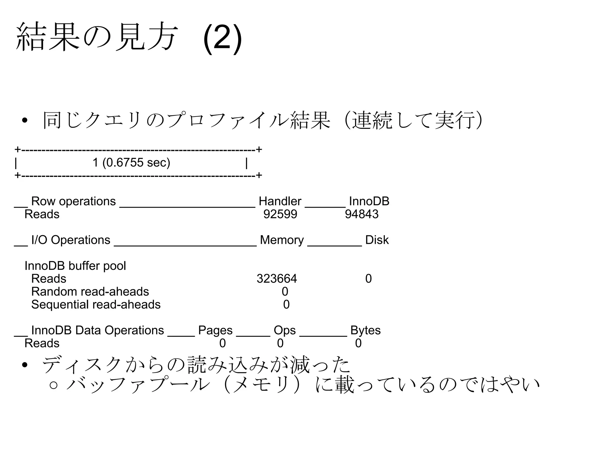 結果の見方  (2) 同じクエリのプロファイル結果（連続して実行） +----------------------------------------------------------+ |                      1 (0.6755 sec)                      | +----------------------------------------------------------+ __ Row operations ____________________ Handler ______ InnoDB     Reads                                                       92599              94843 __ I/O Operations _____________________ Memory ________ Disk     InnoDB buffer pool       Reads                                                     323664                    0       Random read-aheads                                       0       Sequential read-aheads                                    0 __ InnoDB Data Operations ____ Pages _____ Ops _______ Bytes     Reads                                             0               0                     0 ディスクからの読み込みが減った バッファプール（メモリ）に載っているのではやい 