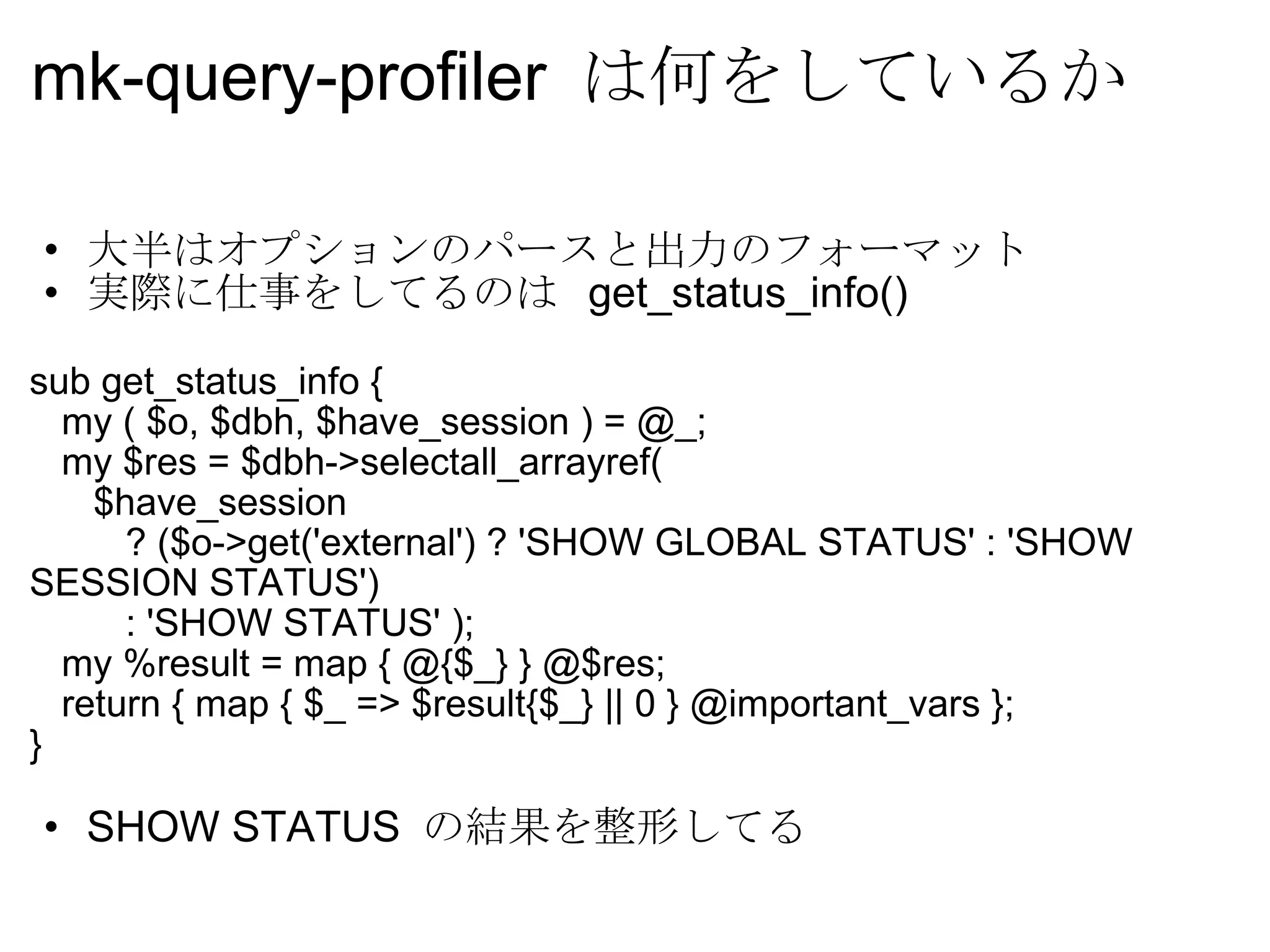 mk-query-profiler  は何をしているか 大半はオプションのパースと出力のフォーマット 実際に仕事をしてるのは  get_status_info() sub get_status_info {     my ( $o, $dbh, $have_session ) = @_;     my $res = $dbh->selectall_arrayref(        $have_session           ? ($o->get('external') ? 'SHOW GLOBAL STATUS' : 'SHOW SESSION STATUS')           : 'SHOW STATUS' );     my %result = map { @{$_} } @$res;     return { map { $_ => $result{$_} || 0 } @important_vars }; } SHOW STATUS  の結果を整形してる 