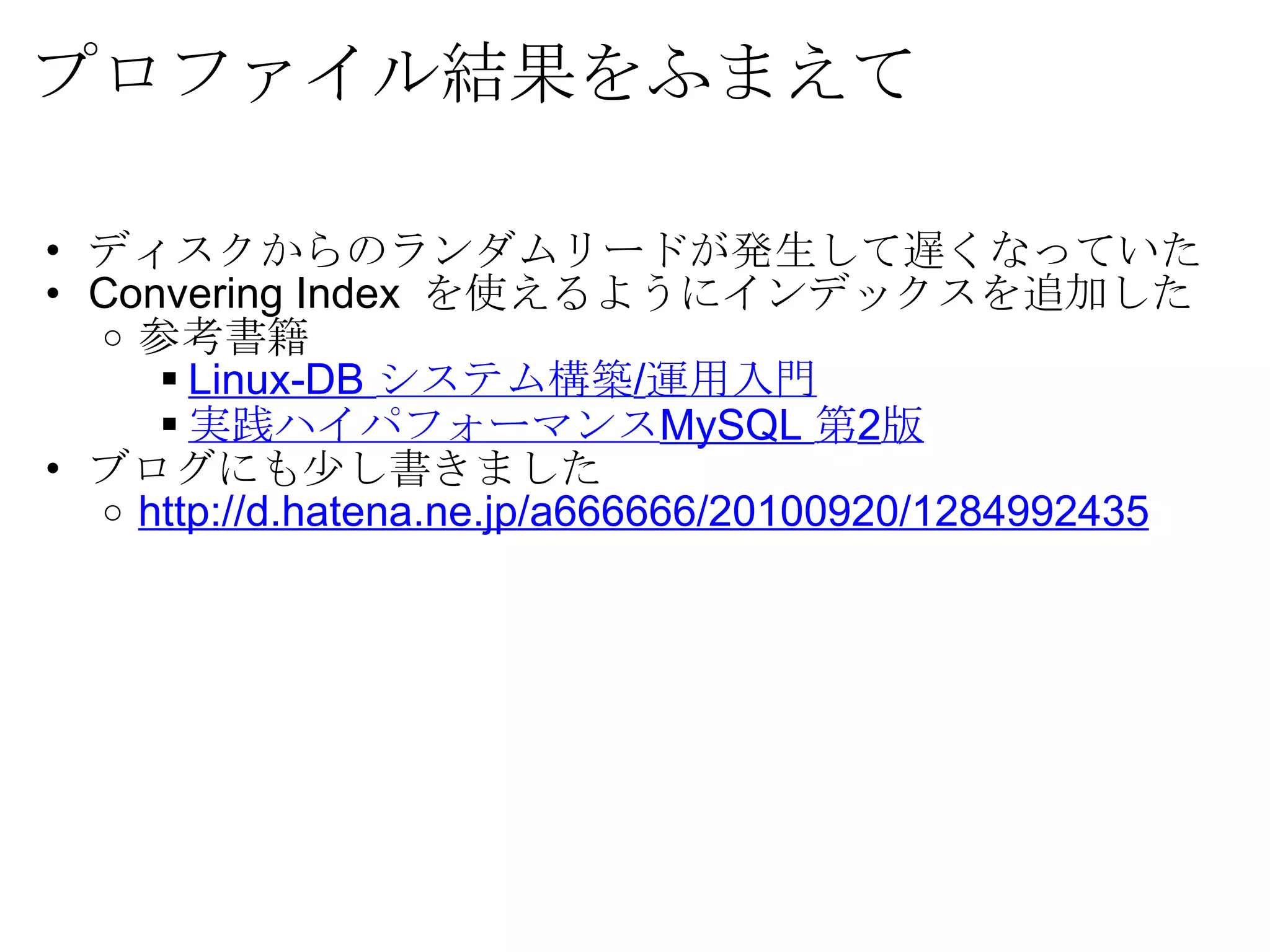 プロファイル結果をふまえて ディスクからのランダムリードが発生して遅くなっていた Convering Index  を使えるようにインデックスを追加した 参考書籍 Linux-DB  システム構築 / 運用入門 実践ハイパフォーマンス MySQL  第 2 版 ブログにも少し書きました http://d.hatena.ne.jp/a666666/20100920/1284992435 