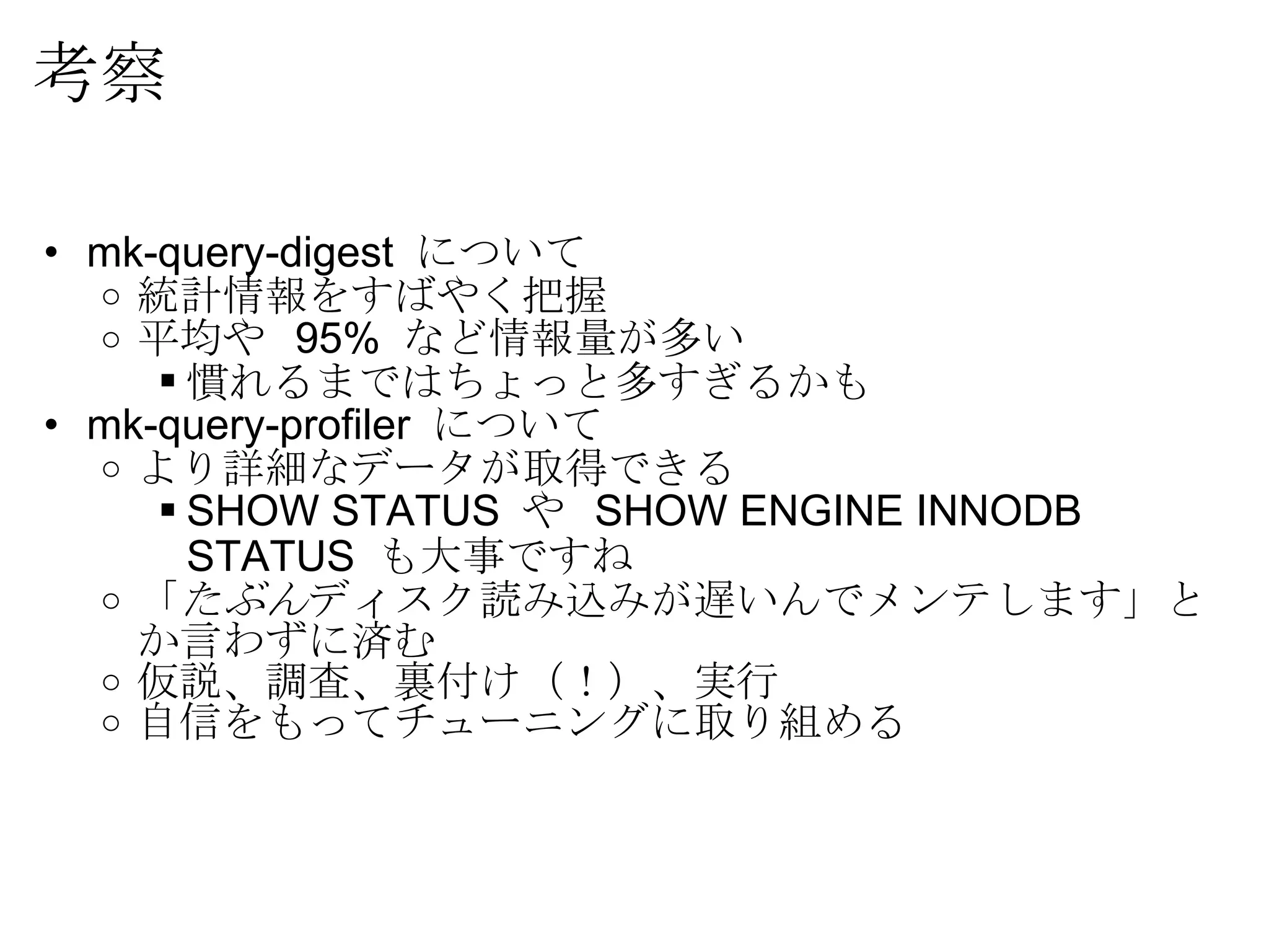 考察 mk-query-digest  について 統計情報をすばやく把握 平均や  95%  など情報量が多い 慣れるまではちょっと多すぎるかも mk-query-profiler  について より詳細なデータが取得できる SHOW STATUS  や  SHOW ENGINE INNODB STATUS  も大事ですね 「 たぶん ディスク読み込みが遅いんでメンテします」とか言わずに済む 仮説、調査、裏付け（！）、実行 自信をもってチューニングに取り組める 