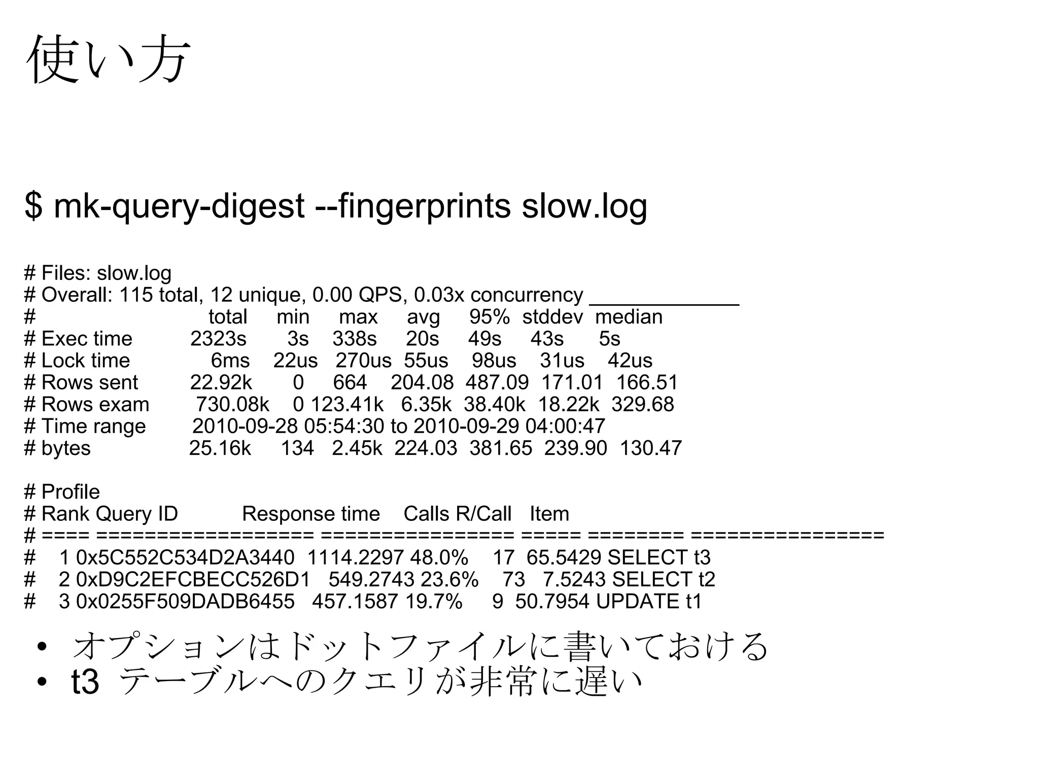 使い方 $ mk-query-digest --fingerprints slow.log # Files: slow.log # Overall: 115 total, 12 unique, 0.00 QPS, 0.03x concurrency _____________ #                     total     min     max     avg     95%  stddev  median # Exec time          2323s       3s    338s     20s     49s     43s      5s # Lock time             6ms    22us   270us  55us    98us    31us    42us # Rows sent         22.92k       0     664    204.08  487.09  171.01  166.51 # Rows exam        730.08k    0 123.41k   6.35k  38.40k  18.22k  329.68 # Time range        2010-09-28 05:54:30 to 2010-09-29 04:00:47 # bytes              25.16k     134   2.45k  224.03  381.65  239.90  130.47 # Profile # Rank Query ID           Response time    Calls R/Call   Item # ==== ================== ================ ===== ======== ================ #    1 0x5C552C534D2A3440  1114.2297 48.0%    17  65.5429 SELECT t3 #    2 0xD9C2EFCBECC526D1   549.2743 23.6%    73   7.5243 SELECT t2 #    3 0x0255F509DADB6455   457.1587 19.7%     9  50.7954 UPDATE t1 オプションはドットファイルに書いておける t3  テーブルへのクエリが非常に遅い 