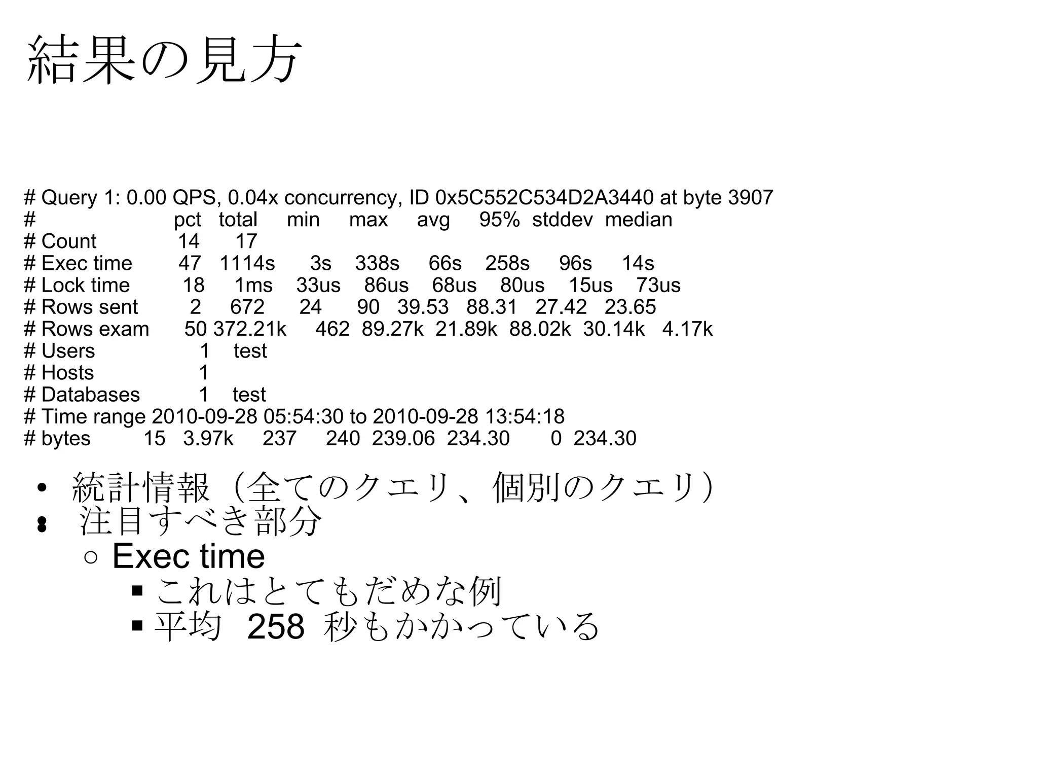 結果の見方 # Query 1: 0.00 QPS, 0.04x concurrency, ID 0x5C552C534D2A3440 at byte 3907 #               pct   total     min     max     avg     95%  stddev  median # Count          14      17 # Exec time    47   1114s      3s    338s     66s    258s     96s     14s # Lock time      18     1ms    33us    86us    68us    80us    15us    73us # Rows sent     2     672      24      90   39.53   88.31   27.42   23.65 # Rows exam      50 372.21k     462  89.27k  21.89k  88.02k  30.14k   4.17k # Users                  1    test # Hosts                  1 # Databases          1    test # Time range 2010-09-28 05:54:30 to 2010-09-28 13:54:18 # bytes         15   3.97k     237     240  239.06  234.30       0  234.30 統計情報（全てのクエリ、個別のクエリ） ﻿ 注目すべき部分 Exec time これはとてもだめな例 平均  258  秒もかかっている 