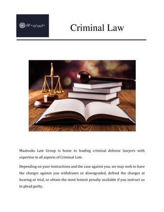 Maatouks Law Group is home to leading criminal defense lawyers with
expertise in all aspects of Criminal Law.
Depending on your instructions and the case against you, we may seek to have
the charges against you withdrawn or downgraded, defend the charges at
hearing or trial, or obtain the most lenient penalty available if you instruct us
to plead guilty.
Criminal Law
 