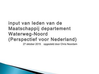 input van leden van de
Maatschappij departement
Waterweg-Noord
(Perspectief voor Nederland)
27 oktober 2015 opgesteld door Chris Noordam
 