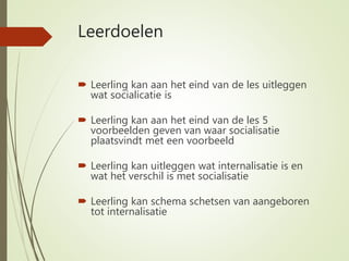 Leerdoelen
 Leerling kan aan het eind van de les uitleggen
wat socialicatie is
 Leerling kan aan het eind van de les 5
voorbeelden geven van waar socialisatie
plaatsvindt met een voorbeeld
 Leerling kan uitleggen wat internalisatie is en
wat het verschil is met socialisatie
 Leerling kan schema schetsen van aangeboren
tot internalisatie
 