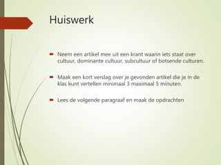 Huiswerk
 Neem een artikel mee uit een krant waarin iets staat over
cultuur, dominante cultuur, subcultuur of botsende culturen.
 Maak een kort verslag over je gevonden artikel die je in de
klas kunt vertellen minimaal 3 maximaal 5 minuten.
 Lees de volgende paragraaf en maak de opdrachten
 