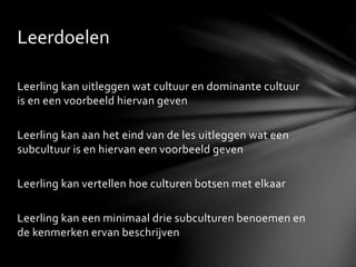 Leerling kan uitleggen wat cultuur en dominante cultuur
is en een voorbeeld hiervan geven
Leerling kan aan het eind van de les uitleggen wat een
subcultuur is en hiervan een voorbeeld geven
Leerling kan vertellen hoe culturen botsen met elkaar
Leerling kan een minimaal drie subculturen benoemen en
de kenmerken ervan beschrijven
Leerdoelen
 