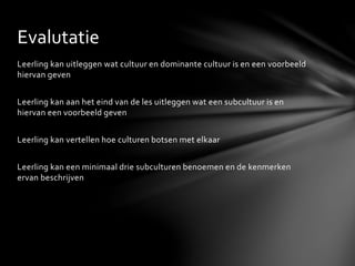 Leerling kan uitleggen wat cultuur en dominante cultuur is en een voorbeeld
hiervan geven
Leerling kan aan het eind van de les uitleggen wat een subcultuur is en
hiervan een voorbeeld geven
Leerling kan vertellen hoe culturen botsen met elkaar
Leerling kan een minimaal drie subculturen benoemen en de kenmerken
ervan beschrijven
Evalutatie
 