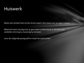 Neem een artikel mee uit een krant waarin iets staat over je eigen cultuur.
Maak een kort verslag over je gevonden artikel die je in de klas kunt
vertellen minimaal 3 maximaal 5 minuten.
Lees de volgende paragraaf en maak de opdrachten
Huiswerk
 