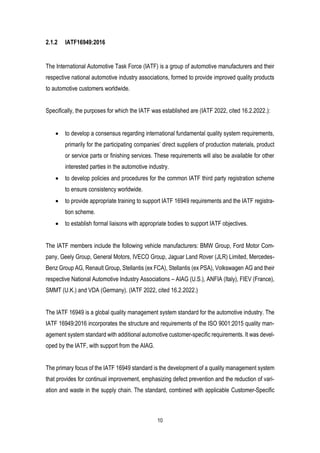 10
2.1.2 IATF16949:2016
The International Automotive Task Force (IATF) is a group of automotive manufacturers and their
respective national automotive industry associations, formed to provide improved quality products
to automotive customers worldwide.
Specifically, the purposes for which the IATF was established are (IATF 2022, cited 16.2.2022.):
• to develop a consensus regarding international fundamental quality system requirements,
primarily for the participating companies’ direct suppliers of production materials, product
or service parts or finishing services. These requirements will also be available for other
interested parties in the automotive industry.
• to develop policies and procedures for the common IATF third party registration scheme
to ensure consistency worldwide.
• to provide appropriate training to support IATF 16949 requirements and the IATF registra-
tion scheme.
• to establish formal liaisons with appropriate bodies to support IATF objectives.
The IATF members include the following vehicle manufacturers: BMW Group, Ford Motor Com-
pany, Geely Group, General Motors, IVECO Group, Jaguar Land Rover (JLR) Limited, Mercedes-
Benz Group AG, Renault Group, Stellantis (ex FCA), Stellantis (ex PSA), Volkswagen AG and their
respective National Automotive Industry Associations – AIAG (U.S.), ANFIA (Italy), FIEV (France),
SMMT (U.K.) and VDA (Germany). (IATF 2022, cited 16.2.2022.)
The IATF 16949 is a global quality management system standard for the automotive industry. The
IATF 16949:2016 incorporates the structure and requirements of the ISO 9001:2015 quality man-
agement system standard with additional automotive customer-specific requirements. It was devel-
oped by the IATF, with support from the AIAG.
The primary focus of the IATF 16949 standard is the development of a quality management system
that provides for continual improvement, emphasizing defect prevention and the reduction of vari-
ation and waste in the supply chain. The standard, combined with applicable Customer-Specific
 