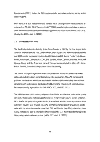 11
Requirements (CSR’s), defines the QMS requirements for automotive production, service and/or
accessory parts.
IATF 16949:2016 is an independent QMS standard that is fully aligned with the structure and re-
quirements of ISO 9001:2015. Therefore, the IATF 16949 cannot be implemented alone as a stand-
alone document but must be implemented as a supplement and in conjunction with ISO 9001:2015.
(Quality One 2022b, cited 16.2.2022.).
2.2 Quality assurance tools
The AIAG is the Automotive Industry Action Group founded in 1982 by the three largest North
American automotive OEMs: Ford, General Motors, and Chrysler. AIAG membership has grown to
over 4,000 member companies, including global OEMs such as GM, Boeing, Toyota, Tesla, Honda,
Polaris, Volkswagen, Caterpillar, PACCAR, BAE Systems, Nissan, Oshkosh, Stellantis, Rivian, AM
General, Deere, and Co., Ryder and many of their part suppliers including Adient, ZF, Aptive,
Bosch, Tenneco, Continental, Magna, Lear, Dana, Freudenberg.
The AIAG is a non-profit organization where companies in the mobility industries have worked
collaboratively to drive down cost and complexity in the supply chain. The AIAG manages and
publishes standards and educational resources for member organizations to help them maintain
compliance with guidelines and standards defined by the AIAG in tandem with automotive manu-
facturers and quality organizations like ISO. (AIAGa 2022, cited 18.2.2022.)
The AIAG has developed common quality methods and tools, which became known as the quality
core tools. These quality methods support employees in improving procedures and are fundamen-
tal for an effective quality management system, in accordance with the current requirements of the
automotive industry. Over 30 years ago, AIAG and ASQ (American Society of Quality) in collabo-
ration with the automotive manufacturers Ford, GM, and Chrysler (now FCA) established these
quality methods and tools to enhance the effectiveness of the IATF 16949-based QMS to provide
high-quality products, delivered on time. (AIAGa 2022, cited 18.2.2022.)
 