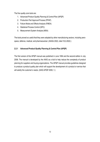 12
The five quality core tools are:
1. Advanced Product Quality Planning & Control Plan (APQP)
2. Production Part Approval Process (PPAP)
3. Failure Mode and Effects Analysis (FMEA)
4. Statistical Process Control (SPC)
5. Measurement System Analysis (MSA)
The tools proved so useful that they were adopted by other manufacturing sectors, including aero-
space, defence, medical, and pharmaceutical. (AIAGb 2022, cited 18.2.2022.)
2.2.1 Advanced Product Quality Planning & Control Plan (APQP)
The first version of the APQP manual was published in June 1994 and the second edition in July
2008. The manual is developed by the AIAG as a tool to help reduce the complexity of product
planning for suppliers and buying organizations. The APQP manual provides guidelines designed
to produce a product quality plan which will support the development of a product or service that
will satisfy the customer’s needs. (AIAG APQP 2008, 1.)
 