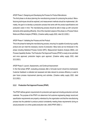 14
APQP Phase 3: Designing and Developing the Process for Product Manufacture
The third phase is all about planning the manufacturing process for producing the product. Manu-
facturing techniques should be explored, and measurement methods should be implemented. Ulti-
mately, the goal is to develop a production process that works with the product specifications and
production costs in mind. The manufacturing process should be able to keep up with consumer
demands while operating efficiently. One of the important outputs of this phase is a Process Failure
Mode and Effects Analysis (PFMEA). (Creative safety supply 2022, cited 22.2.2022.)
APQP Phase 4: Validating the Process and the Product
This is the phase for testing the manufacturing process, ensuring it is capable of producing a quality
product and can meet the necessary volume of production. Many tools can be introduced in this
phase including Statistical Process Control (SPC), Measurement Systems Analysis (MSA), and
Process Capability Studies. The Production Part Approval Process (PPAP) is ready to be submitted
and once approved, production begins upon approval. (Creative safety supply 2022, cited
22.2.2022.)
APQP Phase 5: Launch, Assessments, and Continual Improvement
In this final phase APQP, evaluating processes after a full-scale launch should be emphasized.
Customer feedback is collected and assessed and data relevant to process efficiency is used to
plan future process improvement planning and activities. (Creative safety supply 2022, cited
22.2.2022.)
2.2.2 Production Part Approval Process (PPAP)
The PPAP defines generic requirements for production part approval including production and bulk
materials. The purpose of the PPAP is to determine if all customer engineering design record and
specification requirements are properly understood by the organization and that the manufacturing
process has the potential to produce product consistently meeting these requirements during an
actual production run at the quoted production rate. (AIAG PPAP 2006,1.)
 