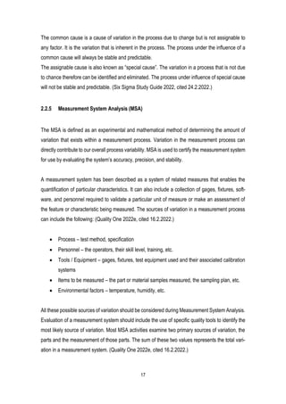 17
The common cause is a cause of variation in the process due to change but is not assignable to
any factor. It is the variation that is inherent in the process. The process under the influence of a
common cause will always be stable and predictable.
The assignable cause is also known as “special cause”. The variation in a process that is not due
to chance therefore can be identified and eliminated. The process under influence of special cause
will not be stable and predictable. (Six Sigma Study Guide 2022, cited 24.2.2022.)
2.2.5 Measurement System Analysis (MSA)
The MSA is defined as an experimental and mathematical method of determining the amount of
variation that exists within a measurement process. Variation in the measurement process can
directly contribute to our overall process variability. MSA is used to certify the measurement system
for use by evaluating the system’s accuracy, precision, and stability.
A measurement system has been described as a system of related measures that enables the
quantification of particular characteristics. It can also include a collection of gages, fixtures, soft-
ware, and personnel required to validate a particular unit of measure or make an assessment of
the feature or characteristic being measured. The sources of variation in a measurement process
can include the following: (Quality One 2022e, cited 16.2.2022.)
• Process – test method, specification
• Personnel – the operators, their skill level, training, etc.
• Tools / Equipment – gages, fixtures, test equipment used and their associated calibration
systems
• Items to be measured – the part or material samples measured, the sampling plan, etc.
• Environmental factors – temperature, humidity, etc.
All these possible sources of variation should be considered during Measurement System Analysis.
Evaluation of a measurement system should include the use of specific quality tools to identify the
most likely source of variation. Most MSA activities examine two primary sources of variation, the
parts and the measurement of those parts. The sum of these two values represents the total vari-
ation in a measurement system. (Quality One 2022e, cited 16.2.2022.)
 