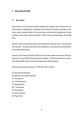 18
3 DATA COLLECTION
3.1 Gap analysis
A gap analysis is a tool that may be used for detecting the necessary steps to improve from the
current state to the targeted state. The targeted state is defined and then the current state is meas-
ured by using an adequate method. If the current state is not matching the targeted state, the gap
is detected, and corrective actions are defined in order to close the detected gaps. (Smartsheet
2019.)
The gap analysis was performed during several development meetings using a cross-functional
team approach. The cross-functional team was established in a way that there was representative
from all relevant departments.
Company’s New Product Introduction (NPI) process has been updated several times during the
last years as a part of QMS continual improvement activities. The NPI process has been synchro-
nized with the APQP model and the process phases follow APQP guidelines.
NPI process has following milestones: (TT NPI 2022, cited 14.3.2022.)
G-2: Business case evaluation
G0: Statement of work (SOW) approval
G1: Plan approval
G1.5: Pre-tool approval
G2: Design approval
G2.5: Tool approval
G3: Pilot readiness
G4: Launch readiness
GC: Project close
 