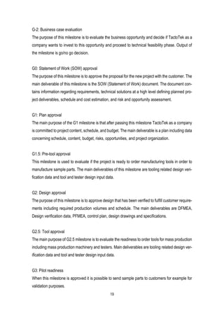 19
G-2: Business case evaluation
The purpose of this milestone is to evaluate the business opportunity and decide if TactoTek as a
company wants to invest to this opportunity and proceed to technical feasibility phase. Output of
the milestone is go/no go decision.
G0: Statement of Work (SOW) approval
The purpose of this milestone is to approve the proposal for the new project with the customer. The
main deliverable of this milestone is the SOW (Statement of Work) document. The document con-
tains information regarding requirements, technical solutions at a high level defining planned pro-
ject deliverables, schedule and cost estimation, and risk and opportunity assessment.
G1: Plan approval
The main purpose of the G1 milestone is that after passing this milestone TactoTek as a company
is committed to project content, schedule, and budget. The main deliverable is a plan including data
concerning schedule, content, budget, risks, opportunities, and project organization.
G1.5: Pre-tool approval
This milestone is used to evaluate if the project is ready to order manufacturing tools in order to
manufacture sample parts. The main deliverables of this milestone are tooling related design veri-
fication data and tool and tester design input data.
G2: Design approval
The purpose of this milestone is to approve design that has been verified to fulfill customer require-
ments including required production volumes and schedule. The main deliverables are DFMEA,
Design verification data, PFMEA, control plan, design drawings and specifications.
G2.5: Tool approval
The main purpose of G2.5 milestone is to evaluate the readiness to order tools for mass production
including mass production machinery and testers. Main deliverables are tooling related design ver-
ification data and tool and tester design input data.
G3: Pilot readiness
When this milestone is approved it is possible to send sample parts to customers for example for
validation purposes.
 