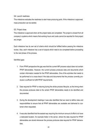 20
G4: Launch readiness
This milestone evaluates the readiness to start mass producing parts. If this milestone is approved,
mass production can be started.
GC: Project close
This milestone is approved when all the project tasks are completed. The project is closed from all
company’s systems which means that working hours and costs cannot be reported for that project
any longer.
Each milestone has its own set of criteria which should be fulfilled before passing the milestone
review. Also, each milestone has a set of outputs which need to be completed before proceeding
to the next phase of the process.
Identified gaps
1. From PPAP perspective the gap was that the current NPI process output does not contain
PPAP deliverables. However, the current process produces data and documents which
contain information needed for the PPAP deliverables. One of the activities that needs to
be performed is to cross-check if the data and documents that the process currently pro-
duces is sufficient to fulfill PPAP requirements.
2. Data required for PPAP is maturing during the whole process lifecycle, so the timing when
the process produces data to the certain PPAP deliverables needs to be identified and
documented.
3. During the development meetings it was also identified that we need to define roles and
responsibilities to ensure that all PPAP deliverables are available and delivered to cus-
tomer when requested.
4. It was also identified that the easiest way requiring the minimum amount of effort is to have
a dedicated location, for example folder in the server, where the data required for PPAP
deliverables are stored whenever the process produces data required for PPAP delivera-
bles.
 