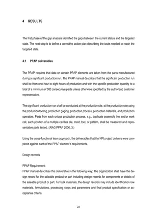 22
4 RESULTS
The first phase of the gap analysis identified the gaps between the current status and the targeted
state. The next step is to define a corrective action plan describing the tasks needed to reach the
targeted state.
4.1 PPAP deliverables
The PPAP requires that data on certain PPAP elements are taken from the parts manufactured
during a significant production run. The PPAP manual describes that the significant production run
shall be from one hour to eight hours of production and with the specific production quantity to a
total of a minimum of 300 consecutive parts unless otherwise specified by the authorized customer
representative.
The significant production run shall be conducted at the production site, at the production rate using
the production tooling, production gaging, production process, production materials, and production
operators. Parts from each unique production process, e.g., duplicate assembly line and/or work
cell, each position of a multiple cavities die, mold, tool, or pattern, shall be measured and repre-
sentative parts tested. (AIAG PPAP 2006, 3.)
Using the cross-functional team approach, the deliverables that the NPI project delivers were com-
pared against each of the PPAP element’s requirements.
Design records
PPAP Requirement:
PPAP manual describes this deliverable in the following way: The organization shall have the de-
sign record for the saleable product or part including design records for components or details of
the saleable product or part. For bulk materials, the design records may include identification raw
materials, formulations, processing steps and parameters and final product specification or ac-
ceptance criteria.
 