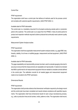 25
Control Plan
PPAP requirement:
The organization shall have a control plan that defines all methods used for the process control
and complies with customer-specific requirements. (AIAG PPAP 2006, 5.)
Available data for PPAP deliverable:
The control plan is a mandatory document for all projects producing sample parts or production
parts to the customer. The control plan is an output from the PFMEA. It lists all control points for
product and inspection methods required to deliver products that continually meet customer quality
requirements.
Measurement System Analysis studies
PPAP requirement:
The organization shall have applicable measurement system analysis studies, e.g, gage R&R, bias,
linearity, stability, for all new or modified gauges, measurement and test equipment. (AIAG PPAP
2006, 6.)
Available data for PPAP deliverable:
The gage repeatability and reproducibility process has been used to evaluate gauging instrument’s
accuracy to ensure that the measurements are repeatable and reproducible. It needs to be checked
that MSA is performed for all measurement equipment that are needed to complete controls defined
in the control plan. The calibration records for all needed gages and measurement equipment
needs to be included to the PPAP submission.
Dimensional Results
PPAP requirement:
The organization shall provide evidence that dimensional verification required by the design record
and the control plan have been completed and results indicate compliance with specified require-
ments. The organization shall have dimensional results for each unique manufacturing process,
e.g., cells or production lines and all cavities, molds, patterns or dies. The organization shall record,
 
